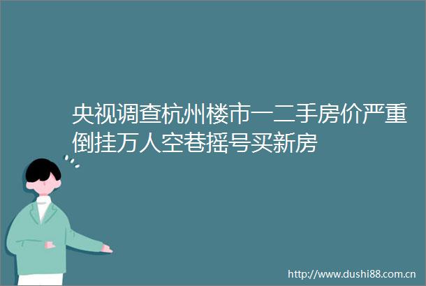 央视调查杭州楼市一二手房价严重倒挂万人空巷摇号买新房