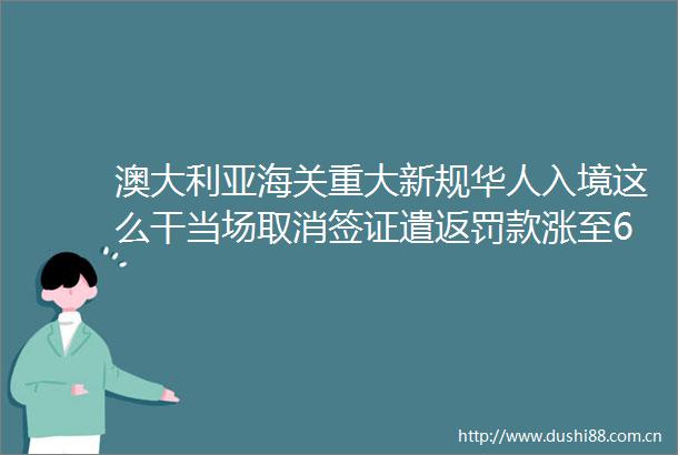 澳大利亚海关重大新规华人入境这么干当场取消签证遣返罚款涨至6倍
