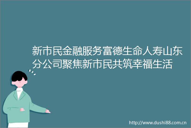 新市民金融服务富德生命人寿山东分公司聚焦新市民共筑幸福生活