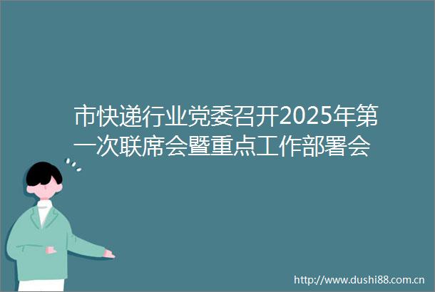 市快递行业党委召开2025年第一次联席会暨重点工作部署会