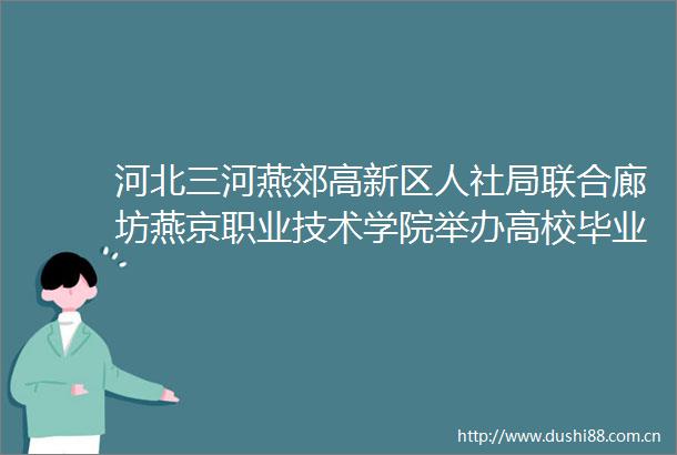 河北三河燕郊高新区人社局联合廊坊燕京职业技术学院举办高校毕业生招聘会