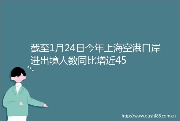 截至1月24日今年上海空港口岸进出境人数同比增近45