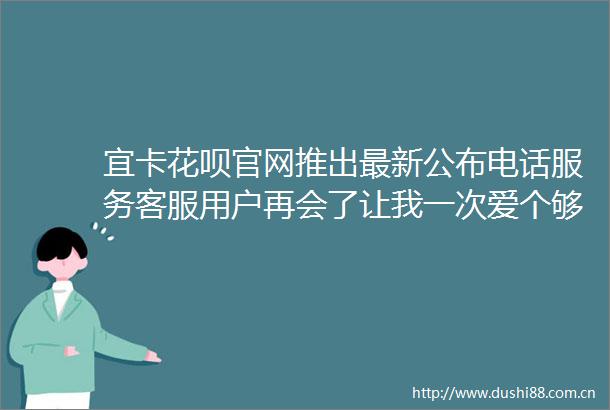 宜卡花呗官网推出最新公布电话服务客服用户再会了让我一次爱个够