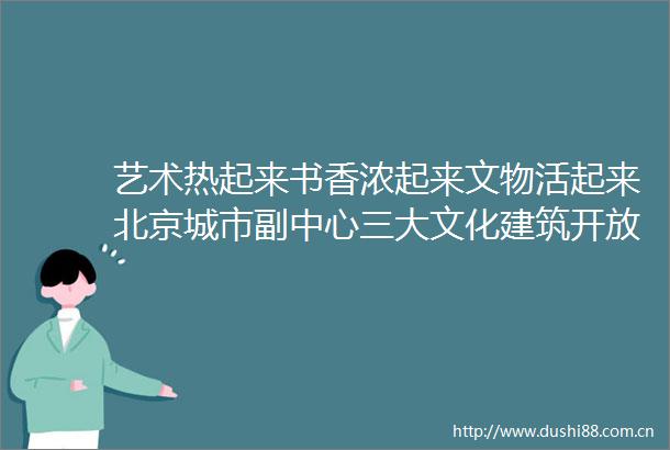 艺术热起来书香浓起来文物活起来北京城市副中心三大文化建筑开放首日侧记