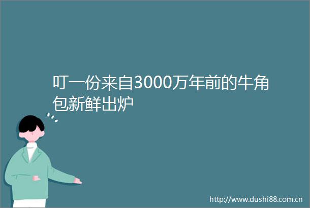 叮一份来自3000万年前的牛角包新鲜出炉