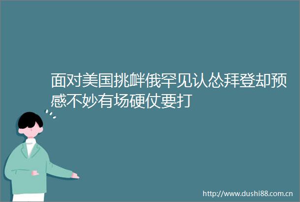 面对美国挑衅俄罕见认怂拜登却预感不妙有场硬仗要打