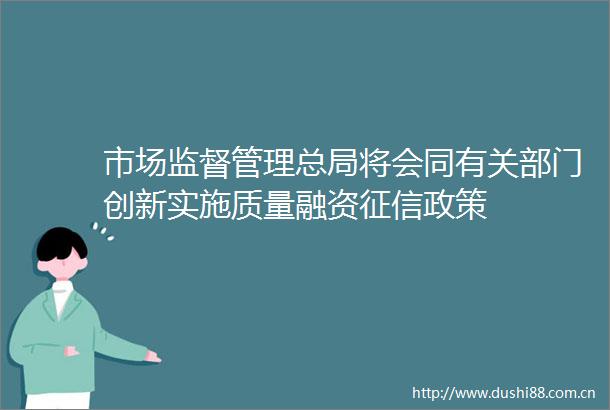 市场监督管理总局将会同有关部门创新实施质量融资征信政策