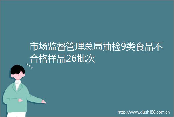 市场监督管理总局抽检9类食品不合格样品26批次