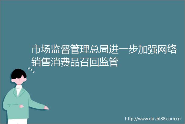 市场监督管理总局进一步加强网络销售消费品召回监管