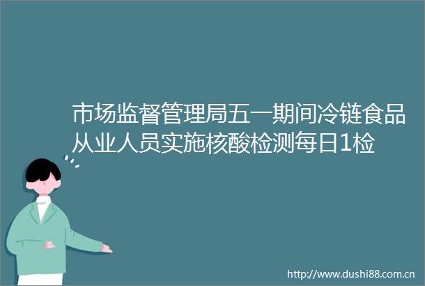 市场监督管理局五一期间冷链食品从业人员实施核酸检测每日1检