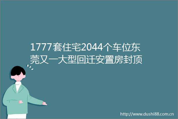 1777套住宅2044个车位东莞又一大型回迁安置房封顶