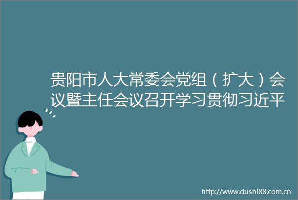 贵阳市人大常委会党组（扩大）会议暨主任会议召开学习贯彻总书记近期重要讲话精神