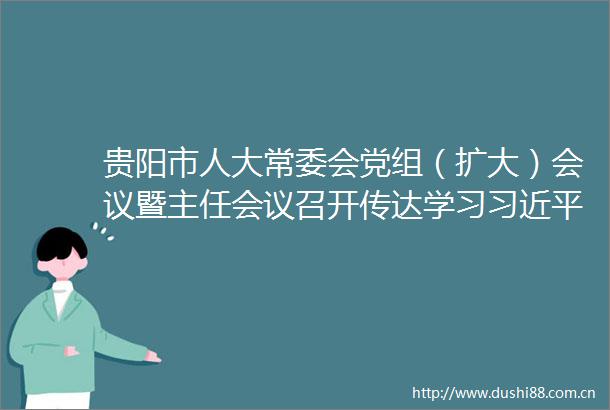 贵阳市人大常委会党组（扩大）会议暨主任会议召开传达学习总书记近期重要讲话精神以及近期省市重要会议精神