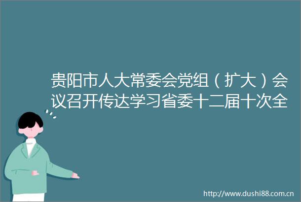 贵阳市人大常委会党组（扩大）会议召开传达学习省委十二届十次全会精神