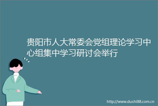 贵阳市人大常委会党组理论学习中心组集中学习研讨会举行