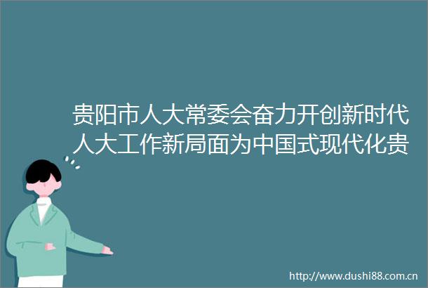 贵阳市人大常委会奋力开创新时代人大工作新局面为式现代化贵阳贵安实践贡献人大力量
