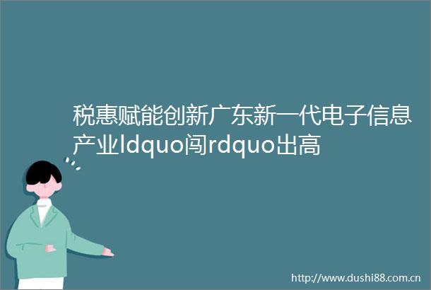 税惠赋能创新广东新一代电子信息产业ldquo闯rdquo出高质量发展新天地