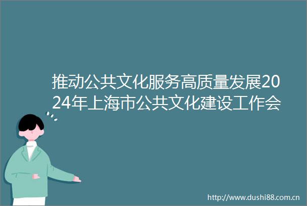 推动公共文化服务高质量发展2024年上海市公共文化建设工作会议举行