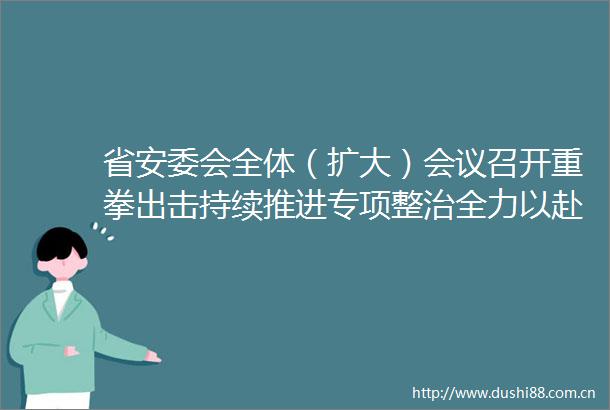 省安委会全体（扩大）会议召开重拳出击持续推进专项整治全力以赴维护群众生命财产安全许昆林出席并讲话