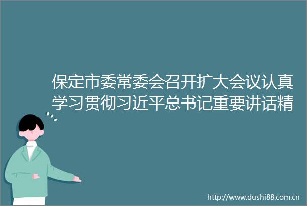 保定市委常委会召开扩大会议认真学习贯彻总书记重要讲话精神为实现中华民族伟大复兴梦作出保定贡献保定频道长城网
