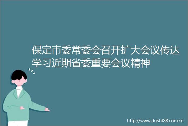 保定市委常委会召开扩大会议传达学习近期省委重要会议精神