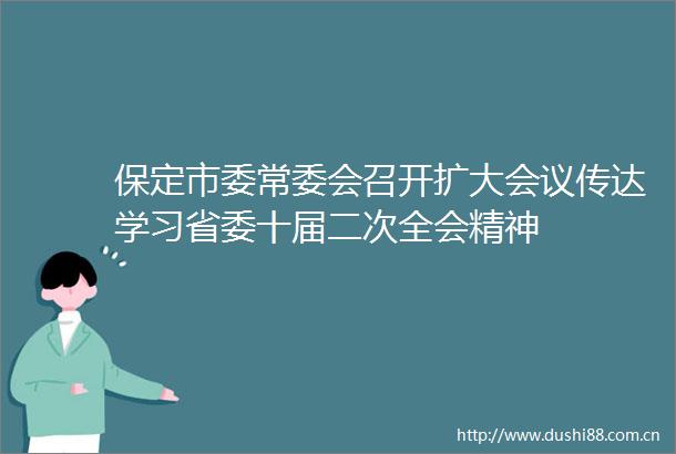 保定市委常委会召开扩大会议传达学习省委十届二次全会精神