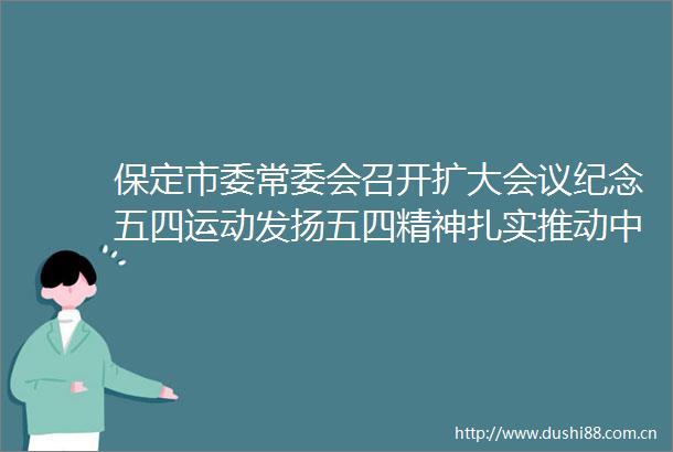 保定市委常委会召开扩大会议纪念五四运动发扬五四精神扎实推动中央和省委决策部署在保定落地生根
