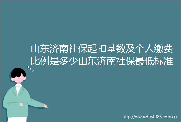 山东济南社保起扣基数及个人缴费比例是多少山东济南社保最低标准交15年能领取多少