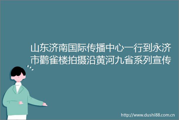 山东济南国际传播中心一行到永济市鹳雀楼拍摄沿黄河九省系列宣传片