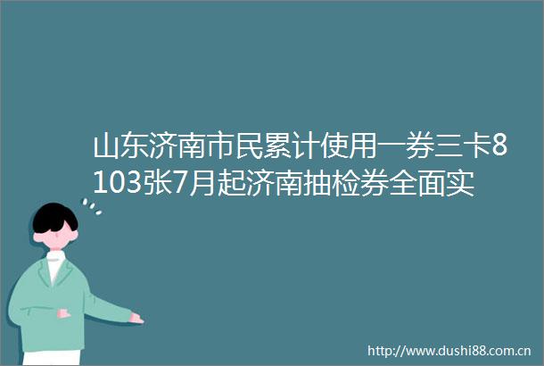 山东济南市民累计使用一券三卡8103张7月起济南抽检券全面实行奖励机制