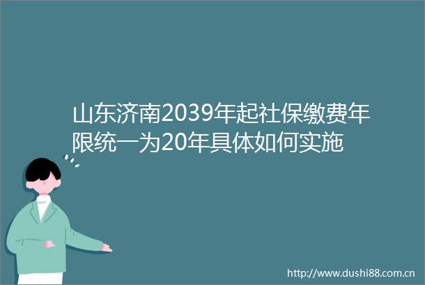 山东济南2039年起社保缴费年限统一为20年具体如何实施