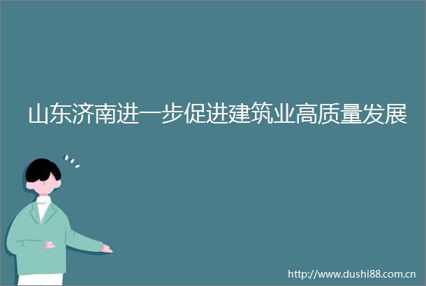 山东济南进一步促进建筑业高质量发展