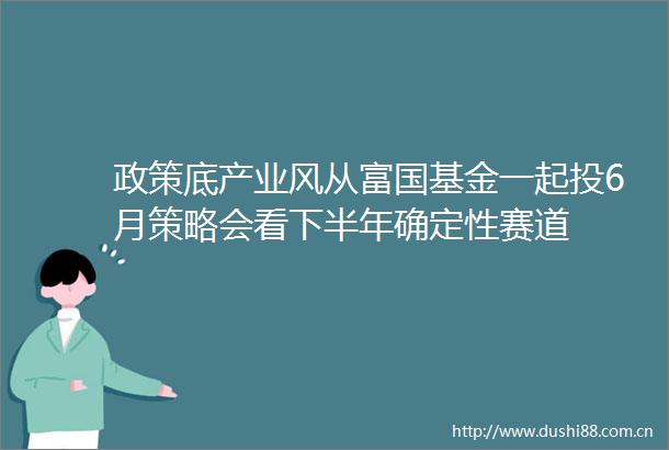 政策底产业风从富国基金一起投6月策略会看下半年确定性赛道