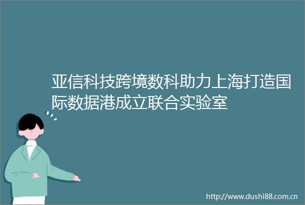 亚信科技跨境数科助力上海打造国际数据港成立联合实验室