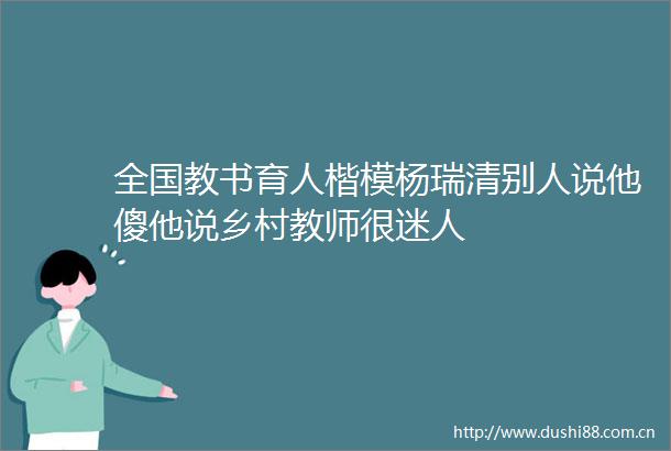 全国教书育人楷模杨瑞清别人说他傻他说乡村教师很迷人