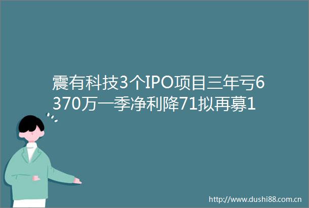 震有科技3个IPO项目三年亏6370万一季净利降71拟再募107亿