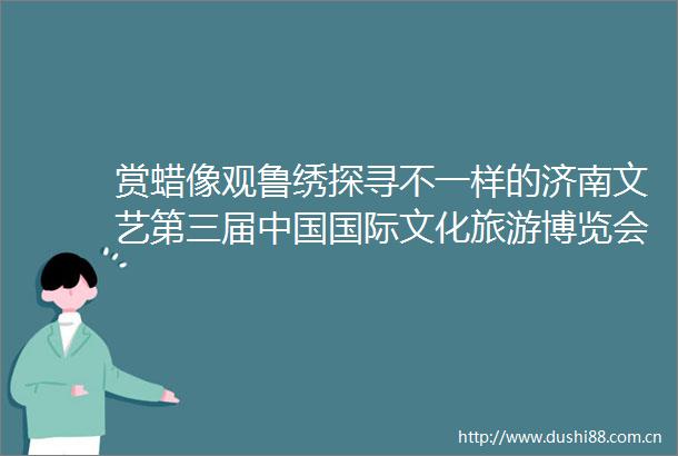 赏蜡像观鲁绣探寻不一样的济南文艺第三届国际文化旅游博览会暨首届中华传统工艺大会系列集中采访走进槐荫区