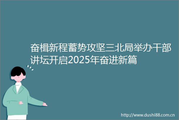 奋楫新程蓄势攻坚三北局举办讲坛开启2025年奋进新篇