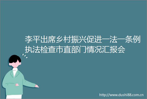 李平出席乡村振兴促进一法一条例检查市直部门情况汇报会