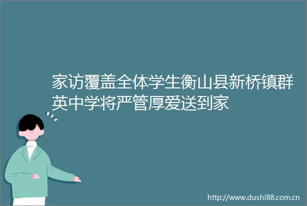 家访覆盖全体学生衡山县新桥镇群英中学将严管厚爱送到家