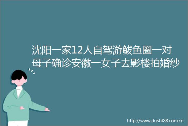 沈阳一家12人自驾游鲅鱼圈一对母子确诊安徽一女子去影楼拍婚纱照也感染了