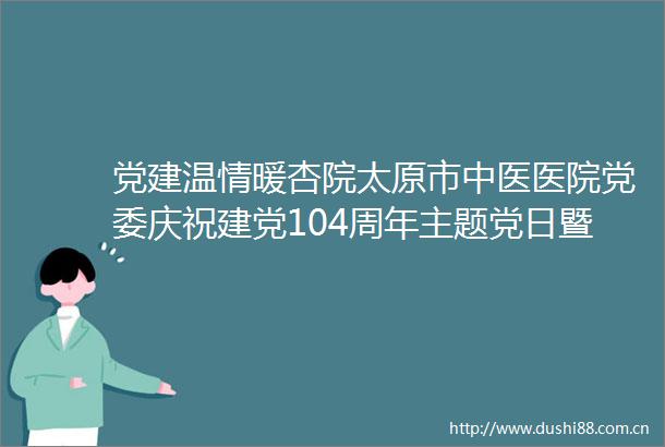 党建温情暖杏院太原市中医医院党委庆祝建党104周年主题党日暨七一表彰大会盛大开启
