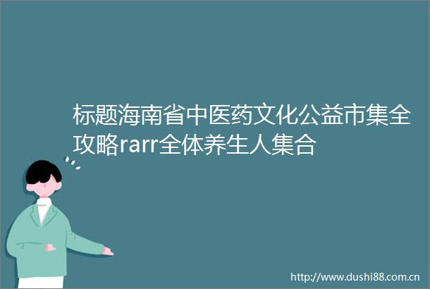 标题海南省中医药文化公益市集全攻略rarr全体养生人集合