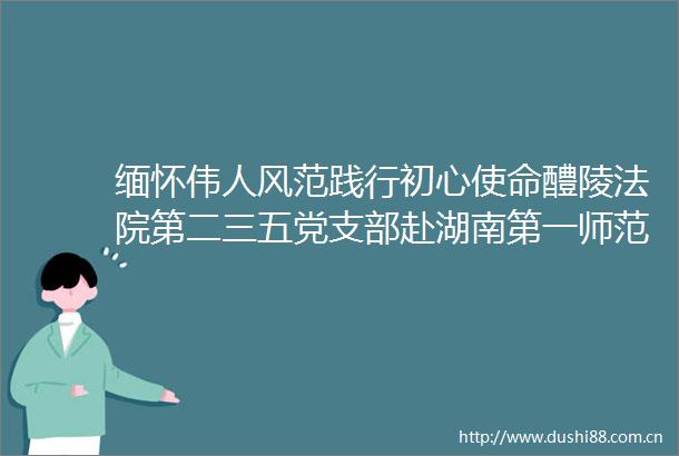 缅怀伟人风范践行初心使命醴陵第二三五党支部赴湖南第一师范学院开展主题党日活动
