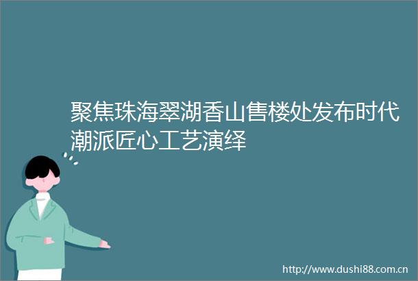 聚焦珠海翠湖香山售楼处发布时代潮派匠心工艺演绎