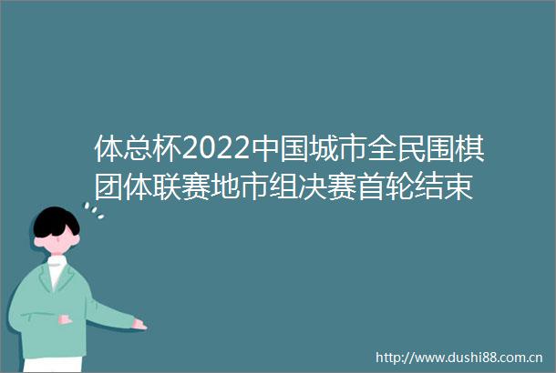 体总杯2022城市全民围棋团体联赛地市组决赛首轮结束