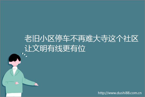 老旧小区停车不再难大寺这个社区让文明有线更有位