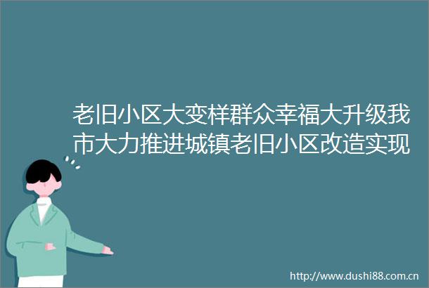老旧小区大变样群众幸福大升级我市大力推进城镇老旧小区改造实现由忧居到优居蜕变