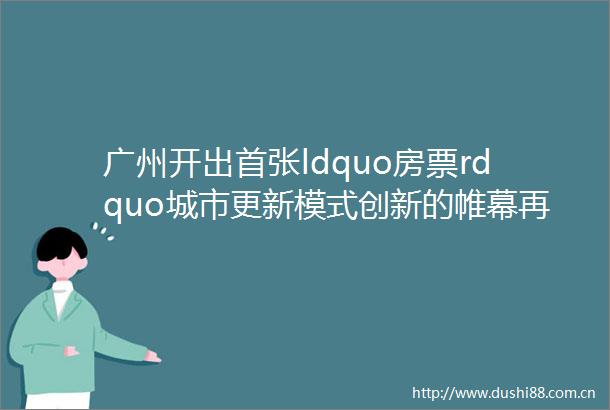 广州开出首张ldquo房票rdquo城市更新模式创新的帷幕再次拉开