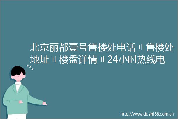 北京丽都壹号售楼处电话〢售楼处地址〢楼盘详情〢24小时热线电话